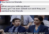 You have no friends ME What are you talking about Every girl l've ever asked out said they just wanted to be friends Ooh, self-burn! Those are rare!