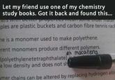 Let my friend use one of my chemistry study books. Got it back and found this... Ters withT ples are plastic buckets and carbon fibre tennis rack ne is a monomer used to make polyethene. erent monomers produce different polymers. eh macatena (polyethylenetetraphthalate) a low density and does not sh ymer chains can be altered by replacing hydrogen ato