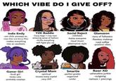 WHICH VIBE DO I GIVE OFF? Y2K Baddie -fuzzy bags + crop tops Social Reject Glamazon Indie Emily -um chile anvways so. -uses that one blurry filter -amazing sense of fashion -makes everything -nihilistic -tons of followers -hates everyone -thrifts everything -will hype you up -flawless makeup -iced coffee -positive vibes -loud music into an aesthetic -alternative style Rawr XD Crystal Mom -spiritual -knows every crystal -very chill Smartie -perfect grades -organized -under Gamer Girl -bruh girl -loves cats -probably cosplays -adrenaline junkie -outgoing -tattoos + piercings