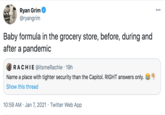 Ryan Grim @ryangrim 000 Baby formula in the grocery store, before, during and after a pandemic RACHIE @itsmeRachie · 19h Name a place with tighter security than the Capitol. RIGHT answers only. a Show this thread 10:59 AM · Jan 7, 2021 · Twitter Web App