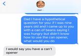 dad > Dad I have a hypothetical question for you: if I was nine years old and came up to you with a can of beans saying I was hungry but didn't know how to use the can opener, what would you do I would say you have a can't opener