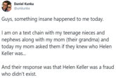 Daniel Kunka @unikunka Guys, something insane happened to me today. I am on a text chain with my teenage nieces and nephews along with my mom (their grandma) and today my mom asked them if they knew who Helen Keller was... And their response was that Helen Keller was a fraud who didn't exist.