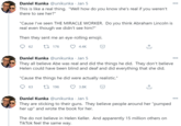 Daniel Kunka @unikunka · Jan 5 000 This is like a real thing. "Well how do you know she's real if you weren't there to see her?" "Cause I've seen THE MIRACLE WORKER. Do you think Abraham Lincoln is real even though we didn't see him?" Then they sent me an eye-rolling emojii. 62 27 176 4.4K Daniel Kunka @unikunka · Jan 5 000 They all believe Abe was real and did the things he did. They don't believe Helen could have been blind and deaf and did everything that she did. "Cause the things he did were actually realistic." 17 196 3.8K Daniel Kunka @unikunka · Jan 5 They are sticking to their guns. They believe people around her "pumped her up" and wrote the book for her. The do not believe in Helen Keller. And apparently 15 million others on TikTok feel the same way.