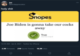 I guess the left really does want to take away your penis joe @birdappreciator 000 h-------- Snopes Joe Biden is gonna take our cocks away True About this rating C 12:10 AM - Jan 8, 2021 · Twitter for iPhone 2.3K Retweets 210 Quote Tweets 16.2K Likes