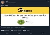 joe @birdappreciator 000 h-------- Snopes Joe Biden is gonna take our cocks away True About this rating C 12:10 AM - Jan 8, 2021 · Twitter for iPhone 2.3K Retweets 210 Quote Tweets 16.2K Likes