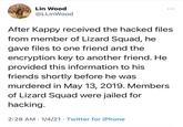 Lin Wood @LLinWood After Kappy received the hacked files from member of Lizard Squad, he gave files to one friend and the encryption key to another friend. He provided this information to his friends shortly before he was murdered in May 13, 2019. Members of Lizard Squad were jailed for hacking. 2:28 AM · 1/4/21 · Twitter for iPhone