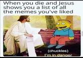 When you die and Jesus shows you a list of all the memes you've liked (chuckles) I'm in danger