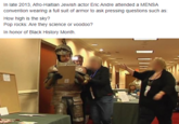 In late 2013, Afro-Haitian Jewish actor Eric Andre attended a MENSA convention wearing a full suit of armor to ask pressing questions such as: How high is the sky? Pop rocks: Are they science or voodoo? In honor of Black History Month.