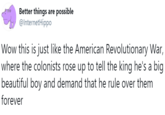 Better things are possible @InternetHippo Wow this is just like the American Revolutionary War, where the colonists rose up to tell the king he's a big beautiful boy and demand that he rule over them forever