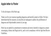 Apple letter to Parler To the developers of the Parler app, Thank you for your response regarding dangerous and harmful content on Parler. We have determined that the measures you describe are inadequate to address the proliferation of dangerous and objectionable content on your app. Parler has not upheld its commitment to moderate and remove harmful or dangerous content encouraging violence and illegal activity, and is not in compliance with the App Store Review Guidelines.