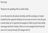 Dear Amy, Thank you for speaking with us earlier today. As we discussed on the phone yesterday and this morning, we remain troubled by the repeated violations of our terms of service. Over the past several weeks, we’ve reported 98 examples to Parler of posts that clearly encourage and incite violence. Here are a few examples below from the ones we’ve sent previously: [See images above.]