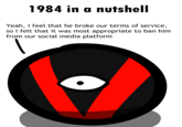 1984 in a nutshell Yeah, I feel that he broke our terms of service, so I felt that it was most appropriate to ban him from our social media platform