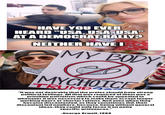 HAVE YOU EVER HEARD "USA, USA, USA" AT A DEMOCRAT RALLY? NEITHER HAVE I MY BODY MYCHOICE TRUMD "It was not desirable that the proles should have strong political feelings. All that was required of them was a primitive patriotism which could be appealed to whenever it was necessary to make them accept longer working hours or shorter rations. And even when they became discontented, as they sometimes did, their discontent led nowhere, because, being without general ideas, they could only focus it on petty specific grievances." -George Orwell, 1984