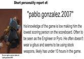 Short personality report of: "pablo.gonzalez.2007" his knowledge of the game is low making him the lowest scoring person on the scoreboard. Often to be seen as the Engineer or Pyro. He often doesn't wear a gibus and seems to be using stock weapons, likely has under 10 hours in the game. The last sight or picture taken of: "pablo.gonzalez.2007