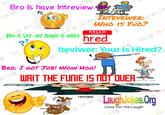 es. es.cos have Intrevion Jo LOBR Jo es. BRO IS SAY: MY NAME IS HIRED „Lätig Jo es. INTEVE o es.Or WHO IS YUO? HELLO hred my name is Laug Jo rg La es.ofeviwer: Your Is Hired? BRO: I GOT JOB! WOW HO! es.Org WAIT THE FUNIE ISNÖT QUER ess strations ot.com 4111911 resinged LaughJolkes.Org funie LaughJokes. Qr Come for the Laugh! Org Jo