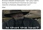 I will call my lawyer if I have to Exxon Mobil employee: "sir you can't bring in food from home to use our nacho cheese dispenser on" Me: @snackytuna Is that the law?