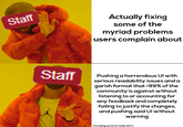 Actually fixing Staff some of the myriad problems users complain about Staff Pushing a horrendous Ul with serious readability issues and a garish format that >99% of the community'is against without listening to or accounting for any feedback and completely failing to justify the changes, and pushing said Ul without warning AIR *including several moderators
