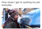 How close I get to quitting my job everyday