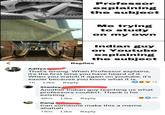 Professor explaining the subject Me trying to study on my own Indian guy on Youtube explaining the subject Replies Aditya That's wrong. When Professor explains, it's the first time you have heard of it. When you watch it again on youtube, it's easier because you know what it is. 1h Like Reply Stanley Another Indian guy teaching us what professors couldn't. Thank u for existing 30 48m Like Reply Kang Can someone make this a meme ahahah 19m Like Reply