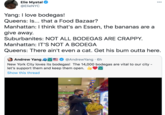 Elie Mystal @ElieNYC 000 Yang: I love bodegas! Queens: Is... that a Food Bazaar? Manhattan: I think that's an Essen, the bananas are a give away. Suburbanites: NOT ALL BODEGAS ARE CRAPPY. Manhattan: IT'S NOT A BODEGA Queens: There ain't even a cat. Get his bum outta here. Andrew Yang AĞE0 @AndrewYang · 6h New York City loves its bodegas! The 14,000 bodegas are vital to our city - let's support them and keep them open. Show this thread