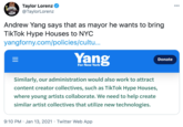 Taylor Lorenz @TaylorLorenz 000 Andrew Yang says that as mayor he wants to bring TikTok Hype Houses to NYC yangforny.com/policies/cultu... Yang = Donate For New York Similarly, our administration would also work to attract content creator collectives, such as TikTok Hype Houses, where young artists collaborate. We need to help create similar artist collectives that utilize new technologies. 9:10 PM · Jan 13, 2021 · Twitter Web App