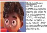 Grubhub Kid lives in constant fear of his Father's obsession with ordering food online. He has already spent over 1430$ on delivery fee's. He often forces him to do the "Delivery Dance", or else his Father will not allow him to eat.
