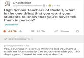 r/AskReddit u/2minutestosundown 2 2 · 4d High School teachers of Reddit, what is the one thing that you want your students to know that you'd never tell them in person? Discussion + 69.7k + 18.7k Share BEST COMMENTS grumpybatman 3d Yes, I put you in a group with the kid you have a crush on intentionally. I'm stuck here with you 180 days a year, I want to see some drama.