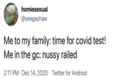 Me to my family: time for covid test! Me in the gc: nussy railed homiesexual @yeegayhaw Me to my family: time for covid test! Me in the gc: nussy railed 2:11 PM · Dec 14, 2020 · Twitter for Android