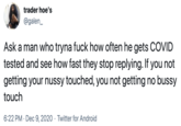 Ask a man who tryna f--- how often he gets COVID tested and see how fast they stop replying. If you not getting your nussy touched, you not getting no bussy touch trader hoe's @galen_ Ask a man who tryna f--- how often he gets COVID tested and see how fast they stop replying. If you not getting your nussy touched, you not getting no bussy touch 6:22 PM · Dec 9, 2020 · Twitter for Android