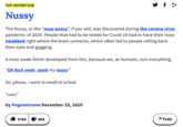 The Nussy, or the “nose p----”, if you will, was discovered during the corona virus pandemic of 2020. People that had to be tested for Covid-19 had to have their nose swabbed right where the brain connects, which often led to people rolling back their eye y f > TOP DEFINITION Nussy The Nussy, or the “nose p----", if you will, was discovered during the corona virus pandemic of 2020. People that had to be tested for Covid-19 had to have their nose swabbed right where the brain connects, which often led to people rolling back their eyes and gagging. A nose-swab-fetish developed from this, because we, as humans, ruin everything. "Oh f--- yeah, swab my nussy" Sir, please, I went to medical school "uwu" by Pogoextreme December 25, 2020 It 3764|4I 959 FLAG