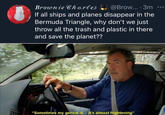 Brownie Chartes @Brow... · 3m If all ships and planes disappear in the Bermuda Triangle, why don't we just throw all the trash and plastic in there and save the planet?? "Sometimes my genius is... it's almost frightening"