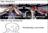 My dreams OBAMA PLEASE STOP THE CAR I DONT I DONT WANT TO GO TO BRAZIL Me in my dreams Perfectly normal!