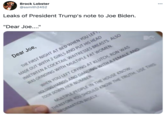Brock Lobster @ssmith2452 Leaks of President Trump's note to Joe Biden. "Dear Joe..." 000 Dear Joe, MADE OUT WIITH 2 GIRLS AND PUT HIS HEAD INBETWEEN A COCKTAIL WAITRESSES BREASTS. ALSO WAS GRINDING WITH MULTIPLE FAT WOMEN. WHEN YOU LEFT CRYING AT KLUTCH, RON WAS HOLDING HANDS AND DANCING WITH A FEMALE AND THE FIRST NIGHT AT BED WHEN YOU LEFT MULTIPLE PEOPLE IN THE HOUSE KNOW, THEREFORE YOU SHOULD KNOW THE TRUTH. USE THIS INFORMATION WISELY TOOK DOWN HER NUMBER.
