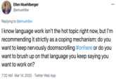 Ellen Muehlberger 000 @emuehlbe Replying to @emuehlbe I know language work isn't the hot topic right now, but l'm recommending it strictly as a coping mechanism: do you want to keep nervously doomscrolling #onhere or do you want to brush up on that language you keep saying you want to work on? 7:32 AM · Mar 14, 2020 · Twitter Web App