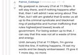 Patriot_Cabbage 9 minutes ago +1/-0 My goalpost is January 21st at 11:59pm. It will stay there, and if nothing happens after that, then I will admit I was wrong about The Plan, but I still am grateful that Q woke us all up to the criminal syndicate and blackmail ring of p--------- and human trafficking that rules highest(and lowest) levels of government. For being woken up to that, I can say that this was not all a waste of time and energy. Until January 21st at 11:59pm, I'm gonna hold the line, if nothing happens, l'll eat my words and be deeply embarrassed. I'll give it 1 more day, no more.