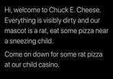 Hi, welcome to Chuck E. Cheese. Everything is visibly dirty and our mascot is a rat, eat some pizza near a sneezing child. Come on down for some rat pizza at our child casino.