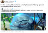 Sean O'Connor 00 @seanoconnz In the script, Muncher's catchphrase is "(long groan) Muncher needs to c--." A Peter Sciretta @slashfilm · 18h "Ghostbusters: Afterlife' Reveals "Muncher," One of the Film's New Ghost Characters bit.ly/35Xc1iD 5:37 PM · Jan 21, 2021 · Twitter Web App