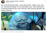 cullen "swamp trash" crawford @HelloCullen 000 Ice cold feminist take: I love Muncher, really I do, but sir: emotional labor is not beneath you. Not feeling it? F------ pretend for one minute, like [most] ghosts do every minute. 6:56 PM · Jan 21, 2021 · Twitter Web App