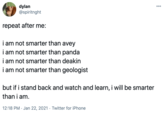 dylan @spiritnght 000 repeat after me: i am not smarter than avey i am not smarter than panda i am not smarter than deakin i am not smarter than geologist but if i stand back and watch and learn, i will be smarter than i am. 12:18 PM · Jan 22, 2021 · Twitter for iPhone