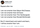 Bobby Lewis @revrrlewis Repeat after me: I am not smarter than Mayor McCheese. I am not smarter than Grimace. I am not smarter than The Hamburgular. I am not smarter than Ronald McDonald. But if I stand back and watch and learn, I will be smarter than I am. 10:59 AM · Jan 22, 2021 · Twitter for Android