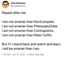 Cole Moleson @ColeMoleson Repeat after me: I am not smarter than NonCompete. I am not smarter than PhilosophyTube. I am not smarter than Contrapoints. I am not smarter than Peter Coffin. But if II stand back and watch and learn, I will be smarter than I am. 7:32 PM · Jan 21, 2021 · Twitter Web App