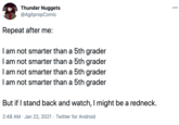 Thunder Nuggets @AgitpropComic 000 Repeat after me: I am not smarter than a 5th grader I am not smarter than a 5th grader I am not smarter than a 5th grader I am not smarter than a 5th grader But if I stand back and watch, I might be a redneck. 2:48 AM · Jan 22, 2021 · Twitter for Android