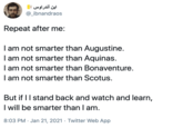 ابن أندراوس @_ibnandraos Repeat after me: I am not smarter than Augustine. I am not smarter than Aquinas. I am not smarter than Bonaventure. I am not smarter than Scotus. But if II stand back and watch and learn, I will be smarter than I am. 8:03 PM · Jan 21, 2021 · Twitter Web App