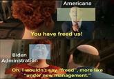 Americans You have freed us! Biden Adminstration Oh, I wouldn't say "freed", more like "under new management." 95