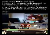 me: hey let's do our history homework together tomorrow at my house my friend: you haven't done it yet? it was due yesterday me: u/mama_byakuren Tom Nook What the f---