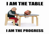 I AM THE TABLE I AM THE PROGRESS