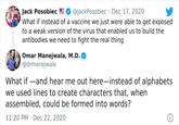 Jack Posobiec CO @JackPosobiec · Dec 17, 2020 What if instead of a vaccine we just were able to get exposed to a weak version of the virus that enabled us to build the antibodies we need to fight the real thing Omar Manejwala, M.D. @drmanejwala What if -and hear me out here-instead of alphabets we used lines to create characters that, when assembled, could be formed into words? 11:20 PM · Dec 22, 2020