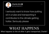 Charlie Kirk O @charliekirk11 I seriously want to know how putting oil in a tube and transporting it contributes to the climate getting hotter. Seriously please WHAT HAPPENS What happens to the oil after it gets transported, Charlie?
