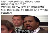Me: hey printer, could you print this for me? Printer: sorry, low on magenta Me: that's ok, it's black and white Printer: [shouting] DID I STUTTER?