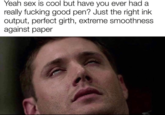 Yeah sex is cool but have you ever had a really f------ good pen? Just the right ink output, perfect girth, extreme smoothness against paper